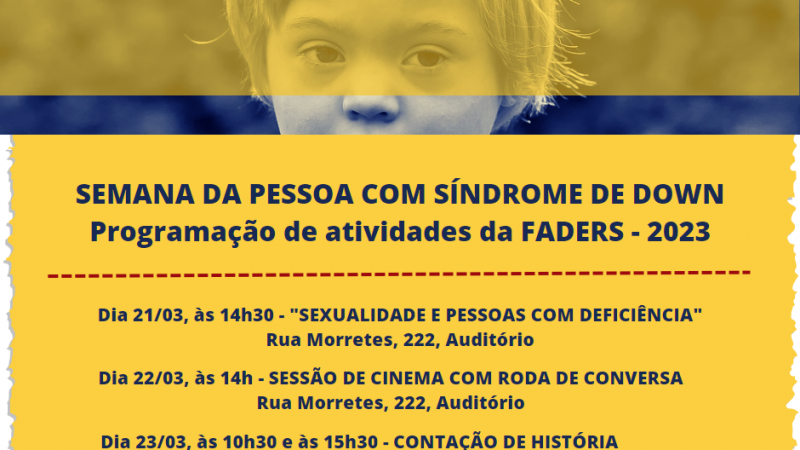 No cabeçalho, a foto em tom de azul escuro destaca os olhos de uma criança com Síndrome de Down. Uma faixa amarela em transparência passa pela região dos olhos. Logo abaixo, um quadro de lados irregulares na cor amarela traz as seguintes informações: SEMANA DA PESSOA COM SÍNDROME DE DOWN, Programação de atividades da FADERS - 2023, Dia 21/03, às 14h30 - "SEXUALIDADE E PESSOAS COM DEFICIÊNCIA", Rua Morretes, 222, Auditório, Dia 22/03, às 14h - SESSÃO DE CINEMA COM RODA DE CONVERSA, Rua Morretes, 222, Auditório, Dia 23/03, às 10h30 e às 15h30 - CONTAÇÃO DE HISTÓRIA, Rua Joaquim Silveira, 200. No rodapé, o desenho do laço em azul e amarelo e as logomarcas da FADERS e do Governo do Estado, Novas Façanhas.