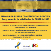 No cabeçalho, a foto em tom de azul escuro destaca os olhos de uma criança com Síndrome de Down. Uma faixa amarela em transparência passa pela região dos olhos. Logo abaixo, um quadro de lados irregulares na cor amarela traz as seguintes informações: SEMANA DA PESSOA COM SÍNDROME DE DOWN, Programação de atividades da FADERS - 2023, Dia 21/03, às 14h30 - "SEXUALIDADE E PESSOAS COM DEFICIÊNCIA", Rua Morretes, 222, Auditório, Dia 22/03, às 14h - SESSÃO DE CINEMA COM RODA DE CONVERSA, Rua Morretes, 222, Auditório, Dia 23/03, às 10h30 e às 15h30 - CONTAÇÃO DE HISTÓRIA, Rua Joaquim Silveira, 200. No rodapé, o desenho do laço em azul e amarelo e as logomarcas da FADERS e do Governo do Estado, Novas Façanhas.