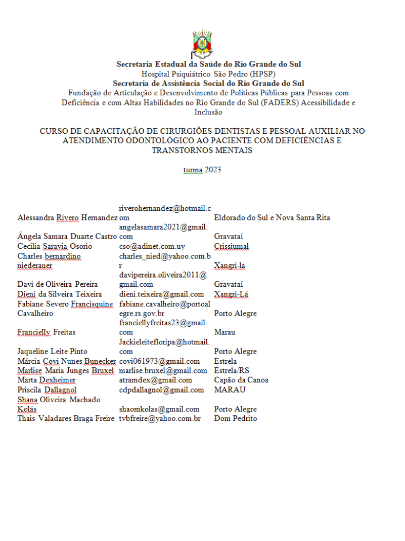 Lista tem no alto o brasão do Rio Grande do Sul e o texto: Secretaria Estadual da Saúde do Rio Grande do Sul; Hospital Psiquiátrico São Pedro (HPSP); Secretaria de Assistência Social do Rio Grande do Sul; Fundação de Articulação e Desenvolvimento de Políticas Públicas para Pessoas com Deficiência e com Altas Habilidades no Rio Grande do Sul (FADERS) Acessibilidade e Inclusão; CURSO DE CAPACITAÇÃO DE CIRURGIÕES-DENTISTAS E PESSOAL AUXILIAR NO ATENDIMENTO ODONTOLÓGICO AO PACIENTE COM DEFICIÊNCIAS E TRANSTORNOS MENTAIS; turma 2023.
Alessandra Rivero Hernandez	riverohernandez@hotmail.com	Eldorado do Sul e Nova Santa Rita
Ângela Samara Duarte Castro	angelasamara2021@gmail.com	Gravataí
Cecilia Saravia Osorio	cso@adinet.com.uy	Crissiumal
Charles bernardino niederauer	charles_nied@yahoo.com.br	Xangri-la
Davi de Oliveira Pereira	davipereira.oliveira2011@gmail.com	Gravataí
Dieni da Silveira Teixeira	dieni.teixeira@gmail.com	Xangri-Lá
Fabiane Severo Francisquine Cavalheiro	fabiane.cavalheiro@portoalegre.rs.gov.br	Porto Alegre
Francielly Freitas	franciellyfreitas23@gmail.com	Marau 
Jaqueline Leite Pinto 	Jackieleitefloripa@hotmail.com 	Porto Alegre 
Márcia Covi Nunes Bunecker	covi061973@gmail.com	Estrela
Marlise Maria Junges Bruxel	marlise.bruxel@gmail.com	Estrela/RS
Marta Dexheimer	atramdex@gmail.com	Capão da Canoa
Priscila Dallagnol	cdpdallagnol@gmail.com	MARAU 
Shana Oliveira Machado Kolás 	shaomkolas@gmail.com	Porto Alegre 
Thais Valadares Braga Freire	tvbfreire@yahoo.com.br	Dom Pedrito