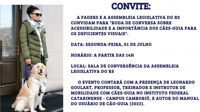 Card com fundo branco – no canto esquerdo há uma imagem de uma jovem de pele clara, cabelos presos, usa óculos escuros e veste roupas pesadas de frio, em sua mao direita uma guia roxa do seu cão guia de pelagem clara – no lado esquerdo segue o seguinte texto em azul escuro – FADERS E ASSEMBLEIA LEGISLATIVA DO RS CONVIDAM PARA "RODA DE CONVERSA SOBRE ACESSIBILIDADE E A IMPORTÂNCIA DOS CÃES-GUIA PARA OS DEFICIENTES VISUAIS".DATA: SEGUNDA-FEIRA, 01 DE JULHO- HORÁRIO: A PARTIR DAS 14H- LOCAL: SALA DE CONVERGÊNCIA DA ASSEMBLEIA LEGISLATIVA DO RS
O EVENTO CONTARÁ COM A PRESENÇA DE LEONARDO GOULART, PROFESSOR, TREINADOR E INSTRUTOR DE MOBILIDADE COM CÃES-GUIA NO INSTITUTO FEDERAL CATARINENSE - CAMPUS CAMBORIÚ, E AUTOR DO MANUAL DO USUÁRIO DE CÃO-GUIA (2022).
Abaixo as logos da: Faders, Secretaria de Desenvolvimento Social do RS, e Assembleia Legislativa do RS. ENCERRAMENTO DA DESCRIÇÃO