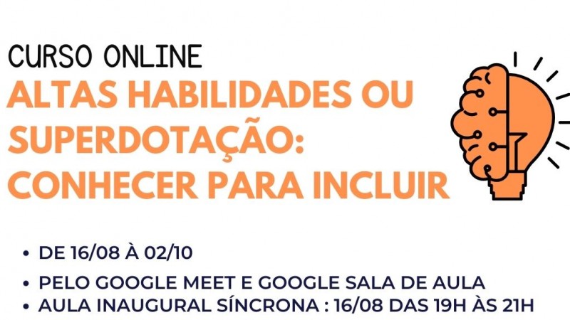 Card com fundo branco. Escrito no topo a esquerdo em preto: CURSO ON LINE. Logo abaixo, escrito em laranja: LATAS HABILIDADES OU SUPERDOTAÇÃO: CONHECER PARA INCLUIR, ao lado a imagem de um cérebro que se funde a uma lâmpada...então vem abaixo o seguinte texto em preto: DE 16/08 À 02/10 - PELO GOOGLE MEET E GOOGLE SALA DE AULA - AULA INAUGURAL SÍNCRONA: 16/08 DAS 19H ÀS 21H - PALESTRAS: BULLYING E AHSD ( PSICÓLOGA ROBERTA VASCONSCELOS) - FORMAÇÃO DE PROFESSORES NAS AHSD ( PROFESSORA VANESSA FREITAS) - PÚBLICO-ALVO: PROFISSIONAIS DE TODAS AS ÁREAS, PESSOAS COM AHSD, PAIS DE FILHOS COM AHSD E DEMAIS INTERESSADOS). Logo abaixo em uma caixa com fundo laranja escrito em branco INSCRIÇÕES - LINK NA BIO. Então abaixo mais para a direita as logos da Faders e da Secretaria de Desenvolvimento Social do RS. Encerramento de Descrição.