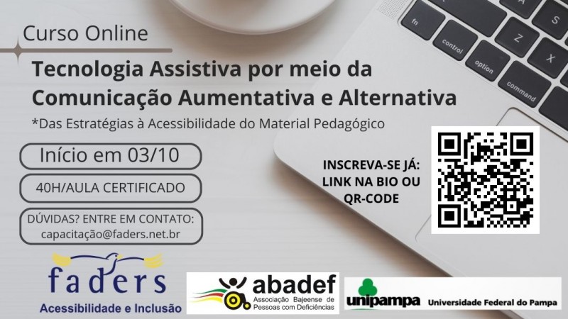 card com fundo cinza claro como se fosse um mesa e sobre ela uma xicara de café branca e ao lado aparece uma parte de um notebook.... no lado esquerdo vem escrito em preto: CURSO ON LINE: TECNOLOGIA ASSISTIVA POR MEIO DA COMUNICAÇÃO AUMENTATIVA E ALTERNATIVA * DAS ESTRATÉGIAS À ACESSIBILIDADE DO MATERIAL PEDAGÓGICO, então abaixo em caixas vem as seguintes informações: INÍCIO EM 03/10; 40H/AULA COM CERTIFICADO - DÚVIDAS? ENTRE EM CONTATO : CAPACITACAO@FADERS.NET.BR, AO LADO INSCREVA-SE JÁ: LINK NA BIO OU QR-CODE, e ao lado a foto do QR Code, abaixo as logos da Faders, Abadef e Unipampa. Fim da Descrição