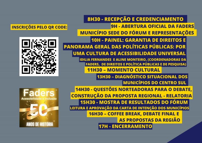 Card com fundo cinza - no canto esquerdo escrito em uma caixa amarela em azul escuro INCRIÇÕES PELO QR CODE, dai vem abaixo a imagem do QR Code e abaixo dela o selo dos 50 anos da Faders. Do lado direito vem os seguintes textos: em uma caixa azul escura escrita em amarelo 8h30- recepção e credenciamento; abaixo em uma caixa amarela escrito em azul - 9h : abertura oficial da Faders, município sede do fórum e representações ; em uma aixa azul escrito em amarelo abaixo : 10h- Painel: Garantia dos Direitos e Panorama Geral das Políticas Públicas, por uma cultura de acessibilidade universal -Idilia Fernandes e Aline Monteiro ( Coordenadoras da Faders, de Direitos e Políticas Públicas e de Pesquisa); abaixo em uma caixa amarela escrito em azul - 11h30 momento cultural; abaixo em uma caixa azul escrito em amarelo 13h30 Diagnóstico situacional dos municípios do Centro Sul; abaixo em uma caixa amarela escrita em azul - 14h30 questões norteadoras para o debate, construção da proposta regional - relatoria; abaixo em uma caixa azul escrito em amarelo - 15h30 Mostra de resultados do Fórum, leitura e aprovação da carta de intenção dos municípios; abaixo em um quadro amarelo escrito em azul - 16h30 cofee break, debate final e as propostas da região; abaixo em uma caixa azul escrito em amarelo - 17h encerramento. Fim da descrição