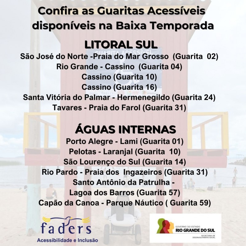card com fundo em transparência de uma foto de uma Guarita Acessível - acima em primeiro plano as seguintes informações em preto - LITORAL SUL - SAO JOSE DO NORTE PRAIA DO MAR GROSSO GUARITA 02 - RIO GRANDE: CASSINO 04 - CASSINO 10 - C ASSINO 16 - SANTA VITÓRIA DO PALMAR HERMENEGILDO GUARITA 24 - TAVARES PRAIA DO FAROL GUARITA 31 - ÁGUAS INTERNAS - PORTO ALEGRE LAMI GUARITA 01 - PELOTAS LARANJAL GUARITA 10 - SÃO LOURENÇO DO SUL - GUARITA 14 - RIO PARDO PRAIA DOS INGAZEIROS GUARITA 31 - SANTO ANTONIO DA PATRULHA LAGOA DOS BARROS GUARITA 57 - CAPAO DA CANOA PARQUE NAUTICO GUARITA 50 - ABAIXO AS LOGOS DA FADERS E DA SECRETARIA DE DESENVOLVIMENTO SOCIAL DO RS. FIM DA DESCRIÇAO