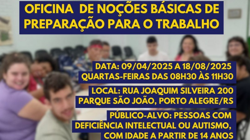 Card - no fundo em transparência a foto de uma das aulas da última turma da Oficina de noções básicas para o trabalho, Eles estão sentados em cadeiras pretas ao redor de uma mesa bege retangular. Em primeiro plano seguem as seguintes informações: OFICINA DE NOÇÕES BÁSIAS DE PREPARAÇÃO PARA O TRABALHO - DATA: 09/04 A 18/08 QUARTAS-FEIRAS DAS 8H30 ÀS 11H30 - LOCAL: RUA JOAQUIM SILVEIRA 200, PARQUE SÃO JOÃO, PORTO ALEGRE/RS - PÚBLICO ALVO: PESSOAS COM DEFICIÊNCIA INTELECTUAL OU AUTISMO COM IDADE A PARTIR DE 14 ANOS - INSCRIÇÕES ATÉ 21 DE MARÇO- WHATSAPP 51 986100212. Abaixo seguem as Logos da Faders, da Unidade Trabalho e da Sec de Desenvolvimentos Social do RS. Fim da descrição.