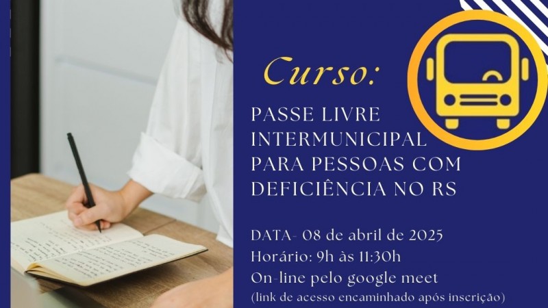 Card- no canto esquerdo há ujma foto onde aparace parte do corpo de uma mulher com uma caneta em mãos anotando em um caderno e na sua frente um notebook- o restante do material tem o fundo azul escuro e vem então as seguintes informações: Curso Passe Livre Intermunicipal para Pessoas com Deficiência no RS - ao lado no topo a imagem de um onibus dentro de uma borda redonda que representa o Passe Livre- segum as informações: Data 08 de abril de 2025 Horário: 09h às 11:30h On Line pelo Google Meet ( Link de acesso encaminhado após a inscrição) - Inscrições pelo QR Code ou site da Faders www.faders.rs.gov.br - ao lado a imagem do Qr Code, abaixo vem as logos da Faders e da Secretaria de Desenvolvimento Social RS. Fim da Descrição