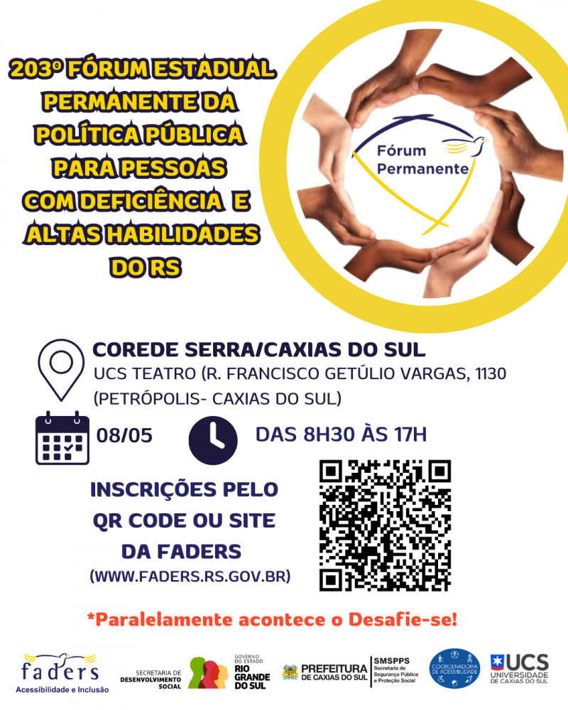 Card- fundo branco, no canto superior direito um borda redonda e ao centro uma redoma formada por mãos de várias cores de pele, ao centro a logo do Fórum Permanente. Ao lado esquerdo tem o seguinte texto "203 Fórum Estadual Permanente da Política Pública para Pessoas com Deficiência e Altas Habilidades do RS". Abaixo seguem ainda os textos: Local - Corede Serra/ Caxias do Sul UCS Teatro ( R. Francisco Getúlio Vargas, 1130 Petrópolis , Caxias do Sul- data : 08/05 Hora: das 8h30 as 17h - Inscrições pelo Qr Code ou site da Faders www.faders.rs.gov.br ao lado direito a foto do Qr Code, abaixo escrito em vermelho "Paralelamente acontece o Desafie-se!"e abaixo seguem as logos da Faders, Secretaria de Desenvolvimento Social do RS, Prefeitura de Caxias do Sul e Secretaria Municipal de Segurança e Conselho de Acessibilidade e UCS. Fim da Descrição