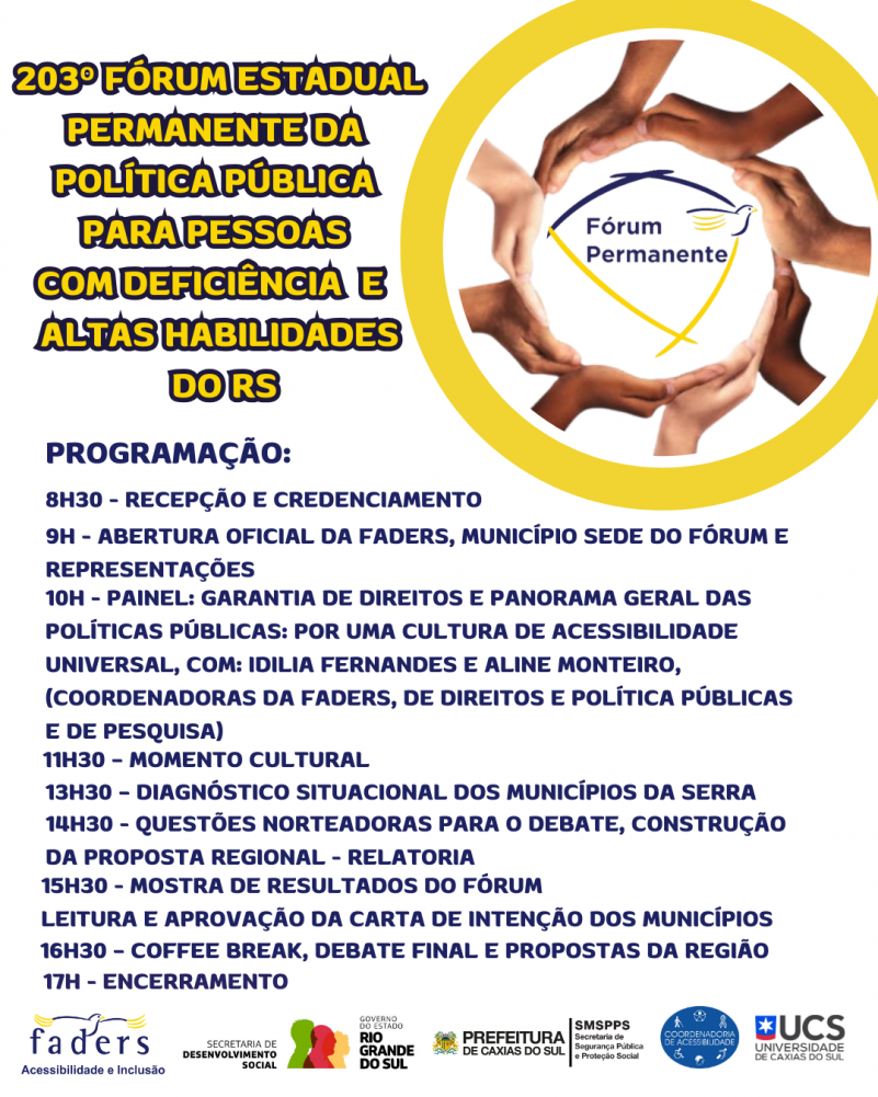 Card- fundo branco, no canto superior direito um borda redonda e ao centro uma redoma formada por mãos de várias cores de pele, ao centro a logo do Fórum Permanente. Ao lado esquerdo tem o seguinte texto "203 Fórum Estadual Permanente da Política Pública para Pessoas com Deficiência e Altas Habilidades do RS".
Abaixo segue toda a programação do evento iniciando 8h30 com recepção e credenciamento e encerrando as 17, após cofee break, debate e apresentação das propostas da Região
Abaixo seguem as logos da Faders, Secretaria de Desenvolvimento Social do RS, Prefeitura de Caxias do Sul e Secretaria Municipal de Segurança e Conselho de Acessibilidade e UCS. Fim da descrição