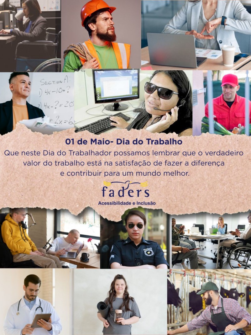 Card- ao centro tem uma imagem de um papel rasgado a mão e no centro dele escrito em azul escuro: 01 de maio - Dia do Trabalho, abaixo a seguinte mensagem: Qie neste dia do trabalhador possamos lembrar que o verddeiro valor do trabalho está na satisfação de fazer a diferença e contribuir para um mundo melhor. Abaixo a logo da faders. Ao redor de toda mensagem tem várias fotos de trabalhadores: uma cadeirante em frente ao computador tomando café; um trabalhador de obras carregando uma corda e de capacete; uma trabnalhadora em frente ao computador onde se comunica por libras; um professor em frente ao quadro escolar; uma telefonista com deficiência visual usando óculos escuros; um trabalhador unifrmomizado entregando verduras; doi trabalhadores fazendo uma gravação de audio, um está no computador e o outro em sua cadeira de rodas motorizada; uma policial mulher; uma mesa com várias pessoas em reunião e uma delas é cadeirante; um médico com sua prancheta; uma trabalhadora com um copo de café na mão e projetos em outroa ela tem sínfrome de down; e um trabalhador rural que alimenta um rebanho de vacas. Fim da descrição 