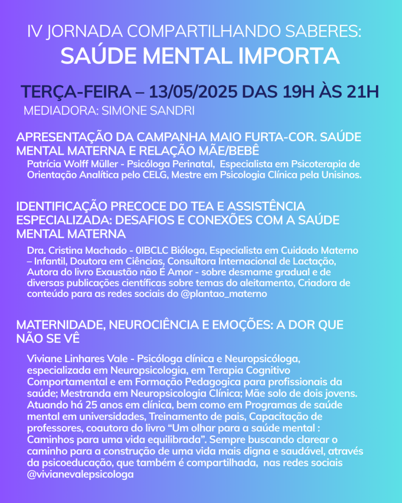 Card com fundo em degrade de um tom de azul/lilás para o verde piscina. No topo tem a logo do Maio Furta-cor que é um símbolo do infinito em pé e ao lado a frase- Saúde Mental Materna, Direito de Todas. Inicia com o texto:
IV Jornada Compartilhando Saberes: Saúde Mental Importa
Terça-feira – 13/05/2025 das 19h às 21h
Mediadora: Simone Sandri
Apresentação da Campanha Maio Furta-Cor. Saúde mental materna e relação mãe/bebê
Patrícia Wolff Müller - Psicóloga Perinatal, Especialista em Psicoterapia de Orientação Analítica pelo CELG, Mestre em Psicologia Clínica pela Unisinos.
Identificação precoce do TEA e assistência especializada: Desafios e conexões com a saúde mental materna
Dra. Cristina Machado - 0IBCLC Bióloga, Especialista em Cuidado Materno – Infantil, Doutora em Ciências, Consultora Internacional de Lactação, Autora do livro Exaustão não É Amor - sobre desmame gradual e de diversas publicações científicas sobre temas do aleitamento, Criadora de conteúdo para as redes sociais do @plantao_materno
Maternidade, Neurociência e Emoções: A Dor que Não se Vê
Viviane Linhares Vale - Psicóloga clínica e Neuropsicóloga, especializada em Neuropsicologia, em Terapia Cognitivo Comportamental e em Formação Pedagogica para profissionais da saúde; Mestranda em Neuropsicologia Clínica; Mãe solo de dois jovens. Atuando há 25 anos em clínica, bem como em Programas de saúde mental em universidades, Treinamento de pais, Capacitação de professores, coautora do livro “Um olhar para a saúde mental : Caminhos para uma vida equilibrada”. Sempre buscando clarear o caminho para a construção de uma vida mais digna e saudável, através da psicoeducação, que também é compartilhada, nas redes sociais @vivianevalepsicologa