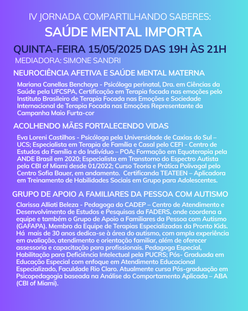 Card com fundo em degrade de um tom de azul/lilás para o verde piscina. No topo tem a logo do Maio Furta-cor que é um símbolo do infinito em pé e ao lado a frase- Saúde Mental Materna, Direito de Todas. Inicia com o texto:
IV Jornada Compartilhando Saberes: Saúde Mental Importa
Quinta-feira 15/05/2025 das 19h às 21h
Mediadora: Simone Sandri
Neurociência afetiva e saúde mental materna
Mariana Canellas Benchaya - Psicóloga perinatal, Dra. em Ciências da Saúde pela UFCSPA, Certificação em Terapia focada nas emoções pelo Instituto Brasileiro de Terapia Focada nas Emoções e Sociedade Internacional de Terapia Focada nas Emoções Representante da Campanha Maio Furta-cor
Acolhendo Mães Fortalecendo Vidas
Eva Loreni Castilhos - Psicóloga pela Universidade de Caxias do Sul – UCS; Especialista em Terapia de Família e Casal pelo CEFI - Centro de Estudos da Família e do Indivíduo – POA; Formação em Equoterapia pela ANDE Brasil em 2020; Especialista em Transtorno do Espectro Autista pela CBI of Miami desde 01/2022; Curso Teoria e Prática Polivagal pelo Centro Sofia Bauer, em andamento. Certificanda TEATEEN – Aplicadora em Treinamento de Habilidades Sociais em Grupo para Adolescentes.
Grupo de Apoio a Familiares da Pessoa com Autismo
Clarissa Alliati Beleza - Pedagoga do CADEP – Centro de Atendimento e Desenvolvimento de Estudos e Pesquisas da FADERS, onde coordena a equipe e também o Grupo de Apoio a Familiares da Pessoa com Autismo (GAFAPA). Membro da Equipe de Terapias Especializadas da Pronto Kids. Há mais de 30 anos dedica-se à área do autismo, com ampla experiência em avaliação, atendimento e orientação familiar, além de oferecer assessoria e capacitação para profissionais. Pedagoga Especial, Habilitação para Deficiência Intelectual pela PUCRS; Pós- Graduada em Educação Especial com enfoque em Atendimento Educacional Especializado, Faculdade Rio Claro. Atualmente cursa Pós-graduação em Psicopedagogia baseada na Análise do Comportamento Aplicada – ABA (CBI of Miami).