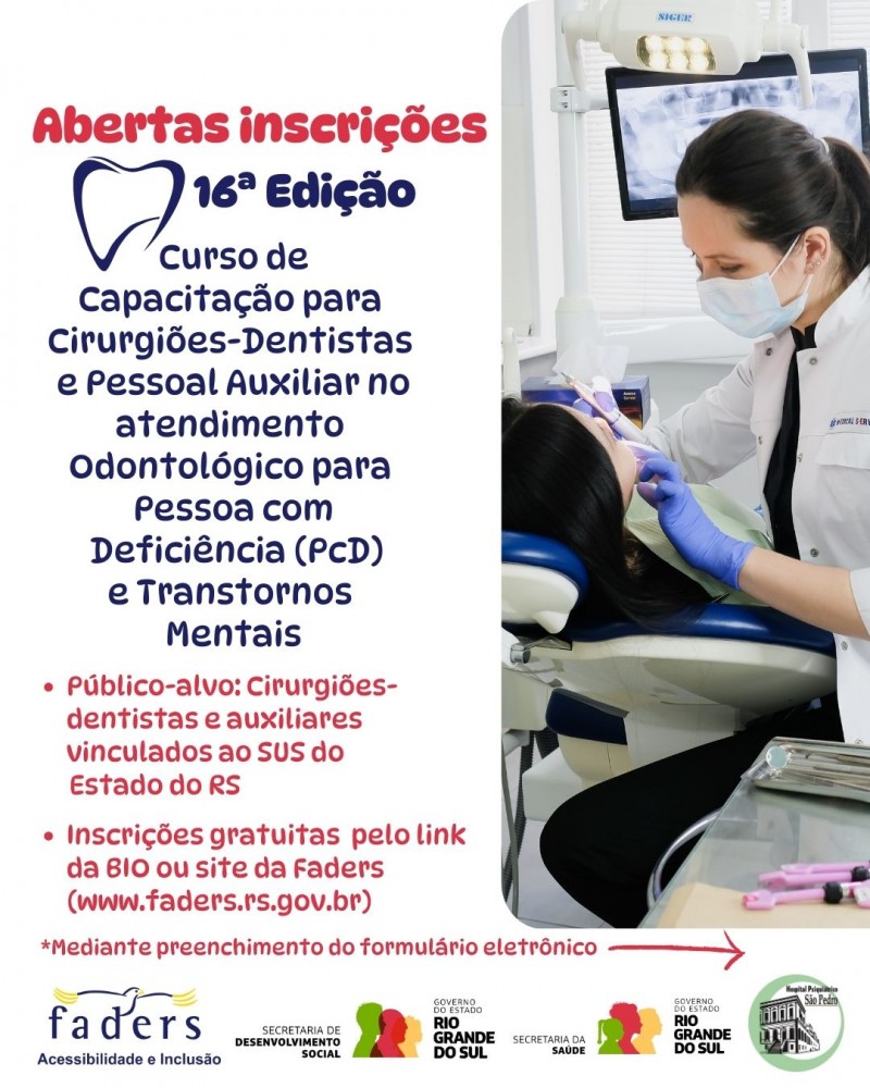 Card1 - fundo branco - escrito em vermelho no topo a esquerda "Abertas inscrições" abaixo em letras azuis: 16ª Edição do Curso de Capacitação para Cirurgiões-dentistas e pessoal auxiliar no atendimento Odontológico para pessoa com Deficiência (PCD) e Transtornos Mentais- abaixo em vermelho seguem as seguintes informações:
- Público-Alvo: Cirurgiões-dentistas e auxiliares vinculados ao SUS do estado do RS
- Inscrições gratuitas pelo link da Bio ou site da Faders ( www.faders.rs.gov.br)
*Mediante preenchimento do fromulário eletrônico e uma flecha apontando para nova página
Do lado direito dentro de uma moldura retangular tem a foto de uma dentistas atendendo uma paciente mulher em um consultório odontológico
Abaixo as logos da Faders, Secretaria de Desenvolvimento Socail RS, Secretaria de Saúde RS e Hospital psquiátrico São Pedro. Fim da descrição
Fim da descrição
