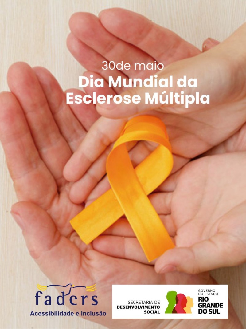 CARD- ao fundo duas mãos adultas, com duas menores que parecem de crianças em cima, e ainda acima destas um laço laranja que representa a Esclerose Múltipla, acima em branco, em primeiro plano há a seguinte frase: 30 de maio - Dia Mundial da Esclerose Múltipla. Abaixo as logos da Faders e da Secretaria de Desenvolvimento Social RS. Fim da descrição