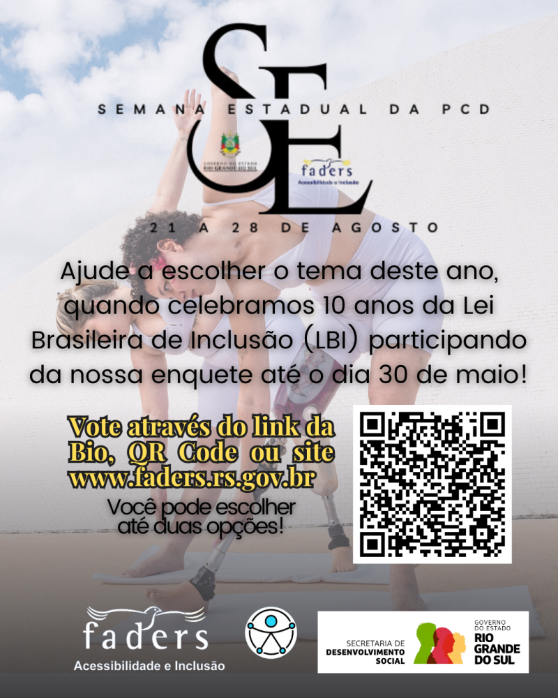 Card - ao fundo em segundo plano- uma foto em transparência de duas mulheres dançando, elas vestem conjunto de Top e Bermuda azuis claros, usam próteses oropédicas em uma das pernas, e estao com pé descalço. Ambas tem a pele clara, uma é loira com cabelos altura do ombro amarrados e outra tem cabelos crespos castanhos escuros e curtos. Em primeiro Plano tem a Logo da Semana estadual PCD no RS, e abaixo o seguinte texto em letras pretas: Ajude a escolher o temadeste ano, quando celebramos 10 anos da lei Brasileira de Inclusão (LBI) participando da nossa enquete até dia 30 de maio! - Seguem em amarelo - VOTE ATRAVÉS DO LINK DA BIO, QR CODE OU SITE WWW.FADERS.RS.GOV.BR - Você pode escolher até duas opções! - ao lado a imagem do QR Code.... abaixo seguem as logos da Faders e da Secretaria de Desenvolvimento do RS, e ao centro desta está o símbolo universal da acessibilidade. Fim da Descrição