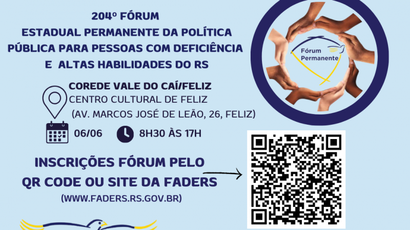 card com fundo azul claro- Escrito em azul - 204º FÓRUM ESTADUAL PERMANENTE DA POLÍTICA PÍBLICA PARA PESSOAS COM DEFICIÊNCIA E ALTAS HABILIDADES DO RS- ao lado uma moldura azul escura, dentro dela uma moldura formada por mãos, e ao centro a logo do Fórum Permanente- abaixo seguem as informações:
Corede Vale do Caí/ Feliz
Local- Centro Cultural de Feliz ( Av. Marcos José de Leão, 26)
Data: 06/06 Horário: 8h30 às 17h
Inscrições Fórum pelo QR Code ou site da Faders ( www.faders.rs.gov.br)
Ao lado do texto uma flecha que aponta para o QR Code
Abaixo a logo do Desafie-se Faders e os seguintes dados por escrito :
Data 05/06 Horário 13h às 16h30 - Local: EMEF Alfredo Spier ( R. leonardo Dietz, 322, Feliz
Abaixo a esquerda o QR Code e ao lado o texto : Inscrições Desafie-se pelo QR Code ou site da Faders ( www.faders.rs.gov.br) então sai uma flecha que aponta para o Qt Code.
Abaixo as logos da: Faders, Sec. de Desenvolvimento Social RS, Prefeitura de Feliz, Apae e Escola de Educação especial Um Sorriso a Mais. Fim da descrição