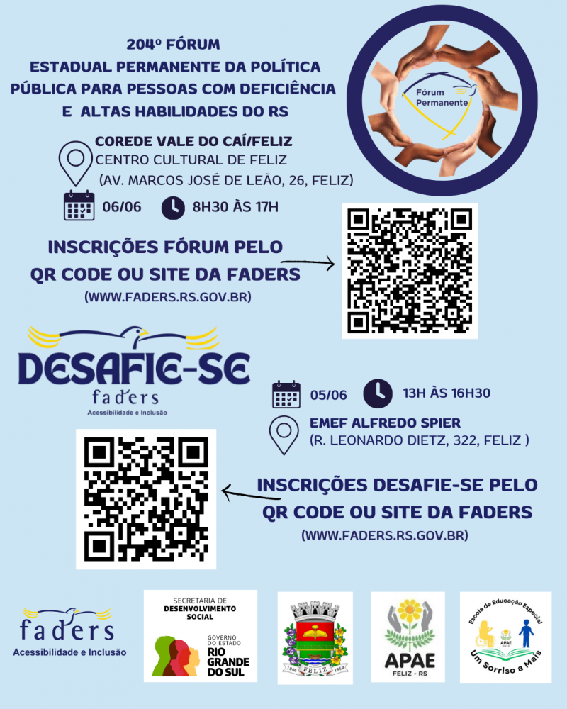 card com fundo azul claro- Escrito em azul - 204º FÓRUM ESTADUAL PERMANENTE DA POLÍTICA PÍBLICA PARA PESSOAS COM DEFICIÊNCIA E ALTAS HABILIDADES DO RS- ao lado uma moldura azul escura, dentro dela uma moldura formada por mãos, e ao centro a logo do Fórum Permanente- abaixo seguem as informações:
Corede Vale do Caí/ Feliz
Local- Centro Cultural de Feliz ( Av. Marcos José de Leão, 26)
Data: 06/06 Horário: 8h30 às 17h
Inscrições Fórum pelo QR Code ou site da Faders ( www.faders.rs.gov.br)
Ao lado do texto uma flecha que aponta para o QR Code
Abaixo a logo do Desafie-se Faders e os seguintes dados por escrito :
Data 05/06 Horário 13h às 16h30 - Local: EMEF Alfredo Spier ( R. leonardo Dietz, 322, Feliz
Abaixo a esquerda o QR Code e ao lado o texto : Inscrições Desafie-se pelo QR Code ou site da Faders ( www.faders.rs.gov.br) então sai uma flecha que aponta para o Qt Code.
Abaixo as logos da: Faders, Sec. de Desenvolvimento Social RS, Prefeitura de Feliz, Apae e Escola de Educação especial Um Sorriso a Mais. Fim da descrição