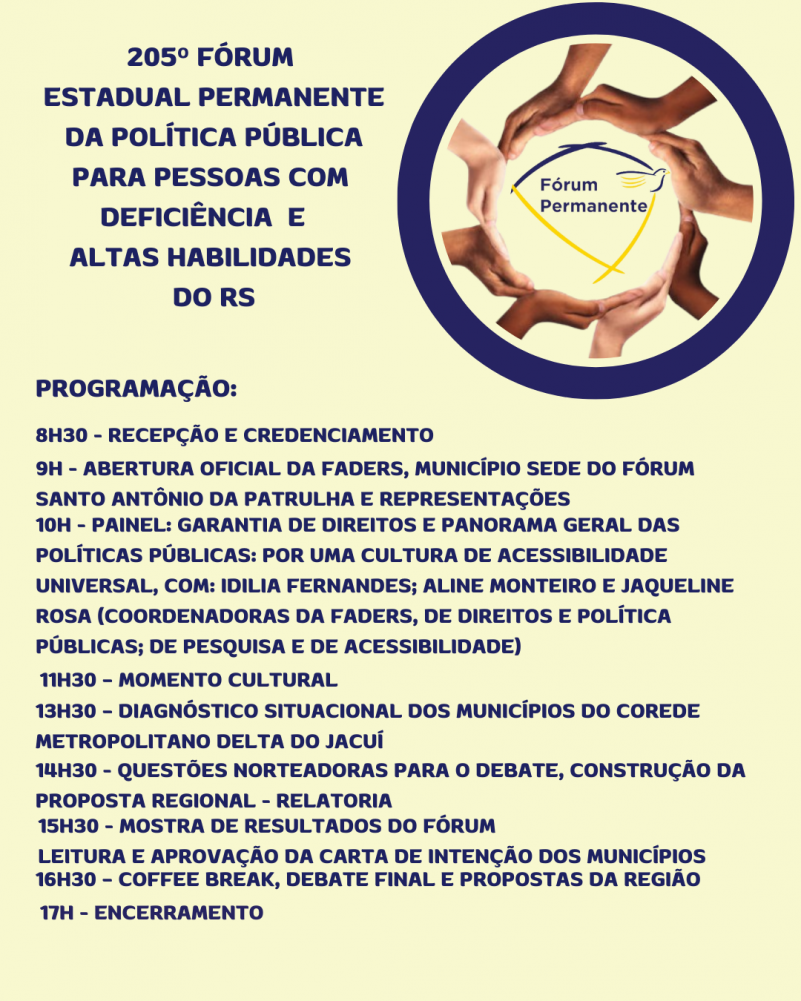 Card- Fundo amarelo manteiga, escrito a esquerda em letras azuis escuras: 205º FÓRUM ESTADUAL PERMANENTE DA POLÍTICA PÚBLICA PARA PESSOAS COM DEFICIÊNCIA E ALTAS HABILIDADES DO RS - a direita tem uma moldura redonda com borda zul marinho, dentro dela outra moldura formada com mãos e no centro a logo dao Fórum Permanente. Abaixo vem as seguintes informações em letras azuis marinho:
PROGRAMAÇÃO
8H30 - RECEPÇÃO E CREDENCIAMENTO
9H - ABERTURA OFICIAL DA FADERS, MUNICÍPIO SEDE DO FÓRUM SANTO ANTÔNIO DA PATRULHA E REPRESENTAÇÕES
10H - PAINEL: GARANTIA DE DIREITOS E PANORAMA GERAL DAS POLÍTICAS PÚBLICAS: POR UMA CULTURA DE ACESSIBILIDADE UNIVERSAL, COM: IDILIA FERNANDES; ALINE MONTEIRO E JAQUELINE ROSA (COORDENADORAS DA FADERS, DE DIREITOS E POLÍTICA PÚBLICAS; DE PESQUISA E DE ACESSIBILIDADE)
11H30 – MOMENTO CULTURAL
13H30 – DIAGNÓSTICO SITUACIONAL DOS MUNICÍPIOS DO COREDE METROPOLITANO DELTA DO JACUÍ
14H30 - QUESTÕES NORTEADORAS PARA O DEBATE, CONSTRUÇÃO DA PROPOSTA REGIONAL - RELATORIA
16H30 – COFFEE BREAK, DEBATE FINAL E PROPOSTAS DA REGIÃO
17H - ENCERRAMENTO
15H30 - MOSTRA DE RESULTADOS DO FÓRUM
LEITURA E APROVAÇÃO DA CARTA DE INTENÇÃO DOS MUNICÍPIOS
Fim da descrição