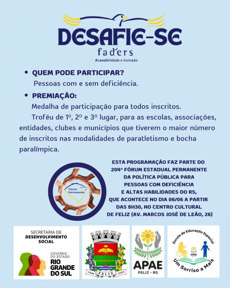 card com fundo azul claro- no topo a logo do desafie-se Faders.
Abaixo segue o seguinte texto em letras azuis escuras:
Quem pode participar: Pessoas com e sem deficiência.
Premiação: Medalha de participação para todos os inscritos.
Troféu de 1º,2º e 3º lugar para escolas, associações, entidades, clubes e municípios que tiverem o maior número de inscritos nas modalidades de paratletismo e bocha paralímpica.
Abaixo- Escrito em azul a direita- 204º FÓRUM ESTADUAL PERMANENTE DA POLÍTICA PÍBLICA PARA PESSOAS COM DEFICIÊNCIA E ALTAS HABILIDADES DO RS- ao lado uma moldura azul escura, dentro dela uma moldura formada por mãos, e ao centro a logo do Fórum Permanente- abaixo
Abaixo as logos da: Sec. de Desenvolvimento Social RS, Prefeitura de Feliz, Apae e Escola de Educação especial Um Sorriso a Mais. Fim da descrição
