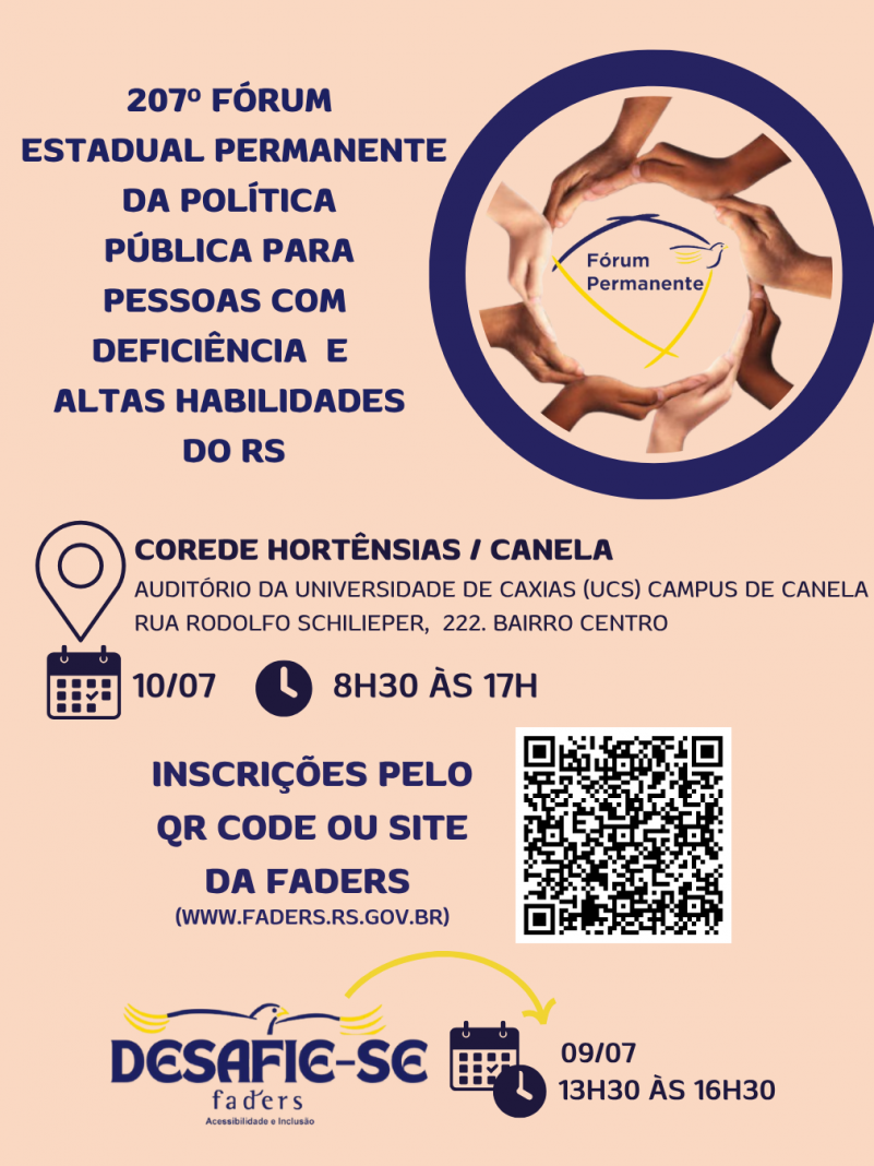 Card - fundo laranja pêssego, no canto da esquerda em azul escuro tem o seguinte texto: 207º Fóum Estadual Permanente da Política Pública para pessoas com Deficiência e Altas Habilidades do RS - ao lado vem um circulo em azul e dentro dele um outro circulo feito de diversas mãos de várias etnias, e no centro a logo do Fórum Permanente - Abaixo segue o texto: COREDE HORTÊNSIAS / CANELA ( AUDITÓRIO DA UNIVERSIDADE DE CAXIAS - UCS - CAMPUS CANELA, RUA RODOLFO SCHILIEPER, 222, BAIRRO CENTRO) DATA 10/07/2025 E HORÁRIO 8H30 ÀS 17H - INSCRIÇÕES PELO QR CODE OU SITE DA FADERS ( WWW.FADERS.RS.GOV.BR) AO LADO A IMAGEM DO QR CODE. Abaixo a logo do Desafie-se a data - 09/07 das 13h30 às 16h30. Fim da descrição