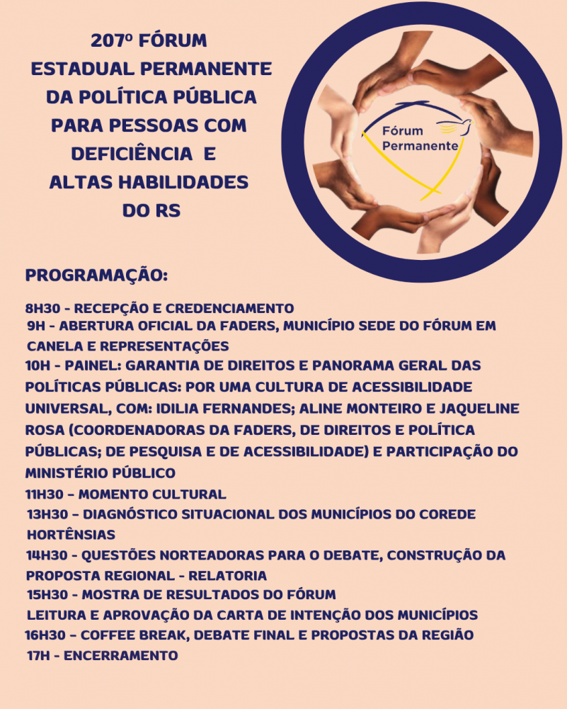 Card 2- Card com fundo verde menta - card com fundo verde menta - no topo a esquerda tem escrito "207º Edição Fórum Estadual Permanente da Política Pública para Pessoas com Deficiência e Altas Habilidades do RS". A direita no topo um círculo azul dentro dele um círculo feito por várias mão e no centro a Logomarca do Fórum Permanente . abaixo segue o texto:
PROGRAMAÇÃO:
8H30 - RECEPÇÃO E CREDENCIAMENTO
9H - ABERTURA OFICIAL DA FADERS, MUNICÍPIO SEDE DO FÓRUM CANELA E REPRESENTAÇÕES
10H - PAINEL: GARANTIA DE DIREITOS E PANORAMA GERAL DAS POLÍTICAS PÚBLICAS: POR UMA CULTURA DE ACESSIBILIDADE UNIVERSAL, COM: IDILIA FERNANDES E ALINE MONTEIRO, (COORDENADORAS DA FADERS, DE DIREITOS E POLÍTICA PÚBLICAS E DE PESQUISA)
11H30 – MOMENTO CULTURAL
13H30 – DIAGNÓSTICO SITUACIONAL DOS MUNICÍPIOS DO COREDE HORTÊNSIAS
14H30 - QUESTÕES NORTEADORAS PARA O DEBATE, CONSTRUÇÃO DA PROPOSTA REGIONAL - RELATORIA
15H30 - MOSTRA DE RESULTADOS DO FÓRUM
16H30 – COFFEE BREAK, DEBATE FINAL E PROPOSTAS DA REGIÃO
LEITURA E APROVAÇÃO DA CARTA DE INTENÇÃO DOS MUNICÍPIOS
17H - ENCERRAMENTO
Fim da descrição.