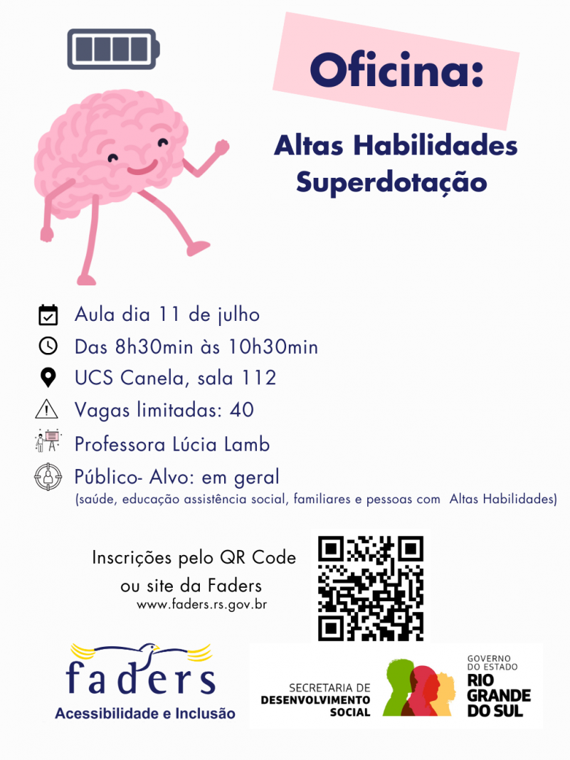 card com fundo branco, no topo à esquerda a imagem de um cérebro que tem olhos, boca, braços e pernas, acima dele a imagem de uma bateria carregando. Ao lado dentro de uma traja cor de rosa tem escrito OFICINA,abaixo - Altas Habilidades/Superdotação
Então vem as seguintes informações?
Aula dia 11 de julho
Das 8h30 às 10h30
Local - UCS Canela - sala 112
Vagas limitadas - 40
Professora Lúcia Lamb
Público - alvo - em geral ( saúde, educação, assistência social, familiares e pessoas com altas habilidades)
Abaixo na esquerda o texto : Inscrições pelo QR Code ou site da Faders ( www.faders.rs.gov.br) ao lado a imagem do QR Code.
Abaixo as Logos da Faders e da Secreatraia de Desenvolvimento Social do RS
Fim da descrição