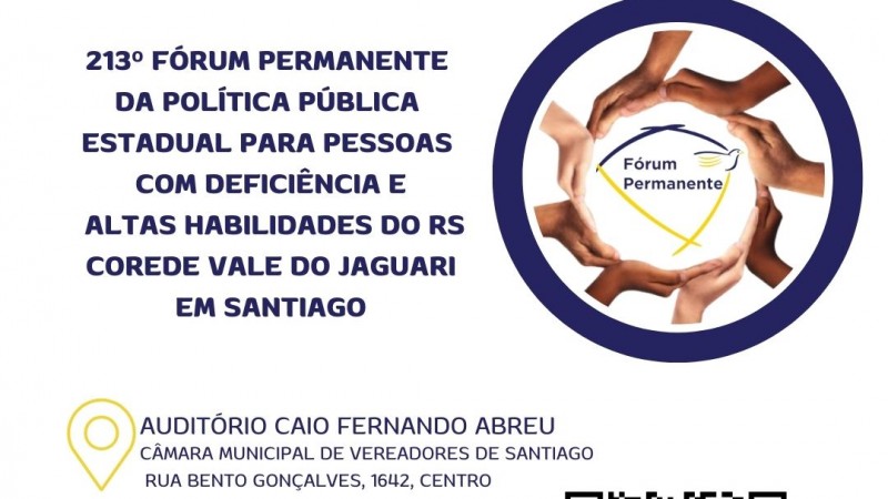 CARD.... COM FUNDO BRANCO NO CANTO ESQUERDO A ESCRITA - F&Oacute;RUM ANUAL PERMANENTE DA POL&Iacute;TICA P&Uacute;BLICA PARA PESSOAS COM DEFICI&Ecirc;NCIA E ALTAS HABILIDADES DO RS - AO LADO DIREITO A LOGO DO F&Oacute;RUM NO CENTRO DE UMA REDOMA AZUL E OUTRA FORMADA POR M&Atilde;OS DE DIFERENTES TAMANHOS E CORES DE PELE REPRESENTANDO A UNI&Atilde;O DE TODOS PELA INCLUS&Atilde;O E ACESSIBILIDADE. 
ABAIXO SEGUEM AS SEGUINTES INFORMA&Ccedil;&Otilde;ES:
LOCAL : Audit&oacute;rio Caio Fernando Abreu, na C&acirc;mara Municipal de Vereadores de Santiago (Rua Bento Gon&ccedil;alves, 1642, Centro).
DATA 25/03
HORA: 8H30 &Agrave;S 17H
ENT&Atilde;O ABAIXO VEM A IMAGEM DE UM QR CODE E AO LADO - INSCRI&Ccedil;&Otilde;ES PELO QR CODE OU SITE DA FADERS - WWW.FADERS.RS.GOV.BR

