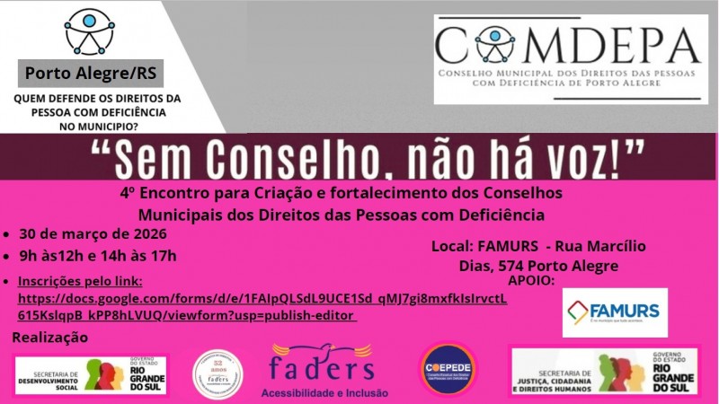 
O card &eacute; retangular e dividido horizontalmente em duas partes: a parte superior tem fundo branco com cinza; dividido por uma faixa vinho e abaixo um cor de rosa fosforescente . 
Canto superior esquerdo:H&aacute; um logotipo circular com o s&iacute;mbolo universal de acessibilidade, no meio da logo do Comdepa ( substiuindo o primeiro O)
Abaixo, sobre uma faixa cinza, est&aacute; o texto:
&ldquo;Porto Alegre/RS&rdquo; e a mesma logo da acessibilidade
E logo abaixo escrito em vinho:
&ldquo;Quem defende os direitos da pessoa com defici&ecirc;ncia no munic&iacute;pio?&rdquo;
Logo abaixo dos logotipos, em letras grandes e pretas, est&aacute; a frase:
&ldquo;Sem Conselho, n&atilde;o h&aacute; voz!&rdquo; sobre a faixa vinho.
Abaixo as informa&ccedil;&otilde;es principais do encontro, na parte rosa do card:
 4&ordm; Encontro para cria&ccedil;&atilde;o e fortalecimento dos Conselhos Municipais dos Direitos das Pessoas com Defici&ecirc;ncia
Dia: 30 de mar&ccedil;o de 2026
Hor&aacute;rio: 9h &agrave;s 12h e 14h &agrave;s 17h
Palestrantes
Professor Jorge Amaro
Dr. Mois&eacute;s Bauer
FAMURS &ndash; Rua Marc&iacute;lio Dias, 574, Porto Alegre/RS
Inscri&ccedil;&otilde;es pelo link:
https://docs.google.com/forms/d/e/1FAIpQLSdL9UCE1Sd_qMJ7gi8mxfkIsIrvctL615KslqpB_kPP8hLVUQ/viewform?usp=publish-editor
Apoio (lado direito, com logotipos)
FAMURS &ndash; logotipo com elementos geom&eacute;tricos em azul, vermelho, verde e amarelo.
Realiza&ccedil;&atilde;o
Logotipo da  Secretaria Estadual de Desenvolvimento Social do RS 
Logotipo da FADERS em forma de Carimbo dos 52 anos da Funda&ccedil;&atilde;o 
Logotipo  da FADERS  Acessibilidade e Inclus&atilde;o
Logotipo do COEPEDE/RS                                                       
  Logotipo da Secretaria de Justi&ccedil;a, Cidadania e Direitos Humanos
