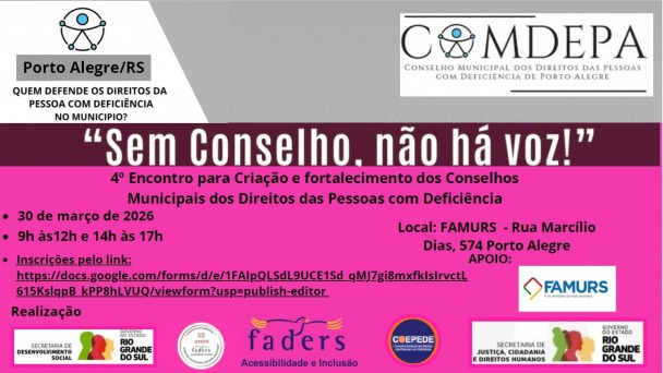 
O card &eacute; retangular e dividido horizontalmente em duas partes: a parte superior tem fundo branco com cinza; dividido por uma faixa vinho e abaixo um cor de rosa fosforescente . 
Canto superior esquerdo:H&aacute; um logotipo circular com o s&iacute;mbolo universal de acessibilidade, no meio da logo do Comdepa ( substiuindo o primeiro O)
Abaixo, sobre uma faixa cinza, est&aacute; o texto:
&ldquo;Porto Alegre/RS&rdquo; e a mesma logo da acessibilidade
E logo abaixo escrito em vinho:
&ldquo;Quem defende os direitos da pessoa com defici&ecirc;ncia no munic&iacute;pio?&rdquo;
Logo abaixo dos logotipos, em letras grandes e pretas, est&aacute; a frase:
&ldquo;Sem Conselho, n&atilde;o h&aacute; voz!&rdquo; sobre a faixa vinho.
Abaixo as informa&ccedil;&otilde;es principais do encontro, na parte rosa do card:
 4&ordm; Encontro para cria&ccedil;&atilde;o e fortalecimento dos Conselhos Municipais dos Direitos das Pessoas com Defici&ecirc;ncia
Dia: 30 de mar&ccedil;o de 2026
Hor&aacute;rio: 9h &agrave;s 12h e 14h &agrave;s 17h
Palestrantes
Professor Jorge Amaro
Dr. Mois&eacute;s Bauer
FAMURS &ndash; Rua Marc&iacute;lio Dias, 574, Porto Alegre/RS
Inscri&ccedil;&otilde;es pelo link:
https://docs.google.com/forms/d/e/1FAIpQLSdL9UCE1Sd_qMJ7gi8mxfkIsIrvctL615KslqpB_kPP8hLVUQ/viewform?usp=publish-editor
Apoio (lado direito, com logotipos)
FAMURS &ndash; logotipo com elementos geom&eacute;tricos em azul, vermelho, verde e amarelo.
Realiza&ccedil;&atilde;o
Logotipo da  Secretaria Estadual de Desenvolvimento Social do RS 
Logotipo da FADERS em forma de Carimbo dos 52 anos da Funda&ccedil;&atilde;o 
Logotipo  da FADERS  Acessibilidade e Inclus&atilde;o
Logotipo do COEPEDE/RS                                                       
  Logotipo da Secretaria de Justi&ccedil;a, Cidadania e Direitos Humanos
