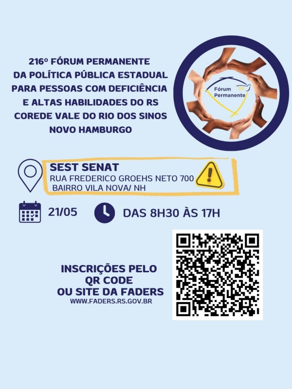 Card 1 informativo com fundo azul claro. No topo, o t&iacute;tulo: &ldquo;216&ordm; F&oacute;rum Permanente Estadual da Pol&iacute;tica P&uacute;blica para Pessoas com Defici&ecirc;ncia e Altas Habilidades do RS &ndash; Corede Vale do Rio dos Sinos &ndash; Novo Hamburgo&rdquo;.
&Agrave; direita, h&aacute; um s&iacute;mbolo circular com v&aacute;rias m&atilde;os de diferentes tons de pele formando um c&iacute;rculo ao redor do logotipo &ldquo;F&oacute;rum Permanente&rdquo;, representando uni&atilde;o e diversidade.
Abaixo as informa&ccedil;&otilde;es do evento:
Local- SEST SENAT ( Rua Frederico Groehs 700, Bairro Vila Nova, NH/RS)
Hor&aacute;rio: das 8h30 &agrave;s 17h 
Data - 21/05/2026
Insri&ccedil;&otilde;es pelo QR Code ou site da Faders ( www.faders.rs.gov.br) e ao lado a imagem do qr code

