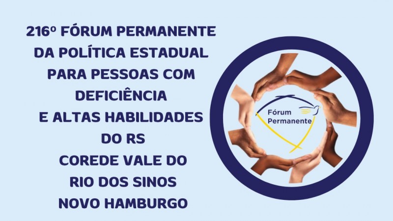 Card 3 informativo com fundo azul claro. No topo, o t&iacute;tulo: &ldquo;216&ordm; F&oacute;rum Permanente Estadual da Pol&iacute;tica P&uacute;blica para Pessoas com Defici&ecirc;ncia e Altas Habilidades do RS &ndash; Corede Vale do Rio dos Sinos &ndash; Novo Hamburgo&rdquo;.
&Agrave; direita, h&aacute; um s&iacute;mbolo circular com v&aacute;rias m&atilde;os de diferentes tons de pele formando um c&iacute;rculo ao redor do logotipo &ldquo;F&oacute;rum Permanente&rdquo;, representando uni&atilde;o e diversidade.
Abaixo o texto com informa&ccedil;&otilde;es sobre local, hora e inscri&ccedil;&atilde;o:
Local - SEST SENAT Rua Frederico Grohes Neto 700 - Bairro Vila Nova NH
Data 21-05-2026 Horario: das 8h30 &agrave;s 17h
Inscri&ccedil;&otilde;es pelo QR CODE ( ao lado a imagem do qr code) ou site da Faders ( www.faders.rs.gov.br) 