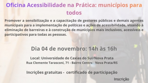 Cartaz de divulga&ccedil;&atilde;o da oficina &ldquo;Acessibilidade na Pr&aacute;tica: munic&iacute;pios para todos&rdquo;. Ao fundo, imagem desfocada de uma pessoa utilizando cadeira de rodas em um corredor. Na parte superior, aparecem os logotipos da UCS Nova Prata e do Munic&iacute;pio de Nova Prata.

No centro, em destaque, o texto: &ldquo;Seu munic&iacute;pio &eacute; acess&iacute;vel? Oficina Acessibilidade na Pr&aacute;tica: munic&iacute;pios para todos&rdquo;. Abaixo, a descri&ccedil;&atilde;o: &ldquo;Promover a sensibiliza&ccedil;&atilde;o e a capacita&ccedil;&atilde;o de gestores p&uacute;blicos e demais agentes municipais para a implementa&ccedil;&atilde;o de pol&iacute;ticas e a&ccedil;&otilde;es de acessibilidade, visando &agrave; elimina&ccedil;&atilde;o de barreiras e &agrave; constru&ccedil;&atilde;o de munic&iacute;pios mais inclusivos, acess&iacute;veis e participativos para todas as pessoas.&rdquo;

Informa&ccedil;&otilde;es do evento: dia 4 de novembro, das 14h &agrave;s 16h. Local: Universidade de Caxias do Sul, campus Nova Prata, Rua Clemente Tarasconi, 71, Bairro Centro, Nova Prata/RS. Texto adicional: &ldquo;Inscri&ccedil;&otilde;es gratuitas - certificado de participa&ccedil;&atilde;o&rdquo;.

Na parte inferior esquerda, o texto &ldquo;Realiza&ccedil;&atilde;o&rdquo; acompanhado do logotipo da FADERS - Acessibilidade e Inclus&atilde;o e de um s&iacute;mbolo relacionado &agrave; acessibilidade. Na parte inferior direita, h&aacute; um QR Code para inscri&ccedil;&atilde;o, identificado pela palavra &ldquo;Inscri&ccedil;&atilde;o&rdquo;. O cartaz utiliza tons de roxo, rosa e laranja nos t&iacute;tulos e tons de cinza escuro nos demais textos.