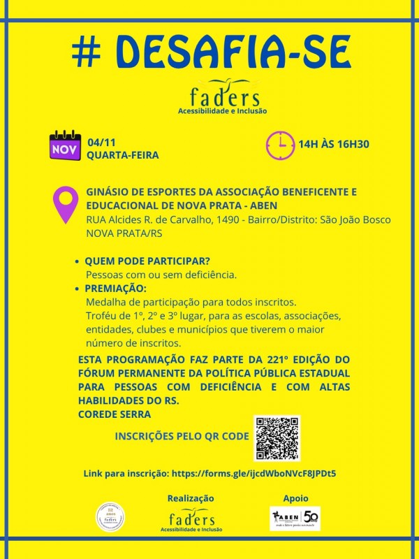 Card institucional predominantemente amarelo com moldura azul. No topo, destaca-se em letras mai&uacute;sculas e azuis a hashtag e t&iacute;tulo "# DESAFIA-SE", acompanhado logo abaixo pelo logotipo da FADERS Acessibilidade e Inclus&atilde;o. Abaixo do cabe&ccedil;alho, um &iacute;cone de calend&aacute;rio lil&aacute;s indica a data "04/11 QUARTA-FEIRA" e um &iacute;cone de rel&oacute;gio lil&aacute;s indica o hor&aacute;rio "14H &Agrave;S 16H30". Um marcador de localiza&ccedil;&atilde;o lil&aacute;s acompanha o endere&ccedil;o completo do evento: "Gin&aacute;sio de Esportes da Associa&ccedil;&atilde;o Beneficente e Educacional de Nova Prata - ABEN, Rua Alcides R. de Carvalho, 1490 - Bairro/Distrito: S&atilde;o Jo&atilde;o Bosco, Nova Prata/RS". No centro do card, dois t&oacute;picos informam: "Quem pode participar? Pessoas com ou sem defici&ecirc;ncia" e "Premia&ccedil;&atilde;o: Medalha de participa&ccedil;&atilde;o para todos inscritos. Trof&eacute;u de 1&ordm;, 2&ordm; e 3&ordm; lugar, para as escolas, associa&ccedil;&otilde;es, entidades, clubes e munic&iacute;pios que tiverem o maior n&uacute;mero de inscritos". O texto informativo destaca que a programa&ccedil;&atilde;o faz parte da 221&ordf; Edi&ccedil;&atilde;o do F&oacute;rum Permanente da Pol&iacute;tica P&uacute;blica Estadual para Pessoas com Defici&ecirc;ncia e com Altas Habilidades do RS &mdash; COREDE Serra. Na base, constam as orienta&ccedil;&otilde;es "Inscri&ccedil;&otilde;es pelo QR Code", o c&oacute;digo QR e o link impresso, al&eacute;m dos logotipos dos 52 anos da FADERS, Realiza&ccedil;&atilde;o FADERS e Apoio ABEN 50.