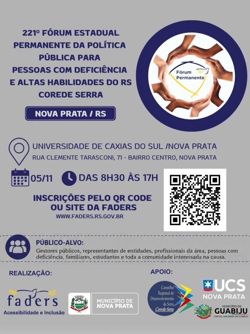Card institucional em fundo cinza com moldura superior e detalhes em azul-escuro. No lado superior esquerdo, l&ecirc;-se em letras mai&uacute;sculas: "221&ordm; F&Oacute;RUM ESTADUAL PERMANENTE DA POL&Iacute;TICA P&Uacute;BLICA PARA PESSOAS COM DEFICI&Ecirc;NCIA E ALTAS HABILIDADES DO RS - COREDE SERRA", seguido da identifica&ccedil;&atilde;o "NOVA PRATA / RS" em um ret&acirc;ngulo azul. No lado superior direito, dentro de uma moldura circular azul, h&aacute; uma fotografia estilizada de diversas m&atilde;os entrela&ccedil;adas em c&iacute;rculo ao redor da marca do F&oacute;rum Permanente. Ao centro, &iacute;cones indicam a localiza&ccedil;&atilde;o "Universidade de Caxias do Sul / Nova Prata, Rua Clemente Tarasconi, 71 - Bairro Centro, Nova Prata", a data e hor&aacute;rio "05/11, das 8h30 &agrave;s 17h" e a instru&ccedil;&atilde;o "Inscri&ccedil;&otilde;es pelo QR Code ou site da FADERS www.faders.rs.gov.br", acompanhada do c&oacute;digo QR. Abaixo, um quadro pontilhado especifica o p&uacute;blico-alvo. Na base, constam as marcas de Realiza&ccedil;&atilde;o (FADERS e Munic&iacute;pio de Nova Prata) e Apoio (COREDE Serra, UCS Nova Prata e Munic&iacute;pio de Guabiju).
