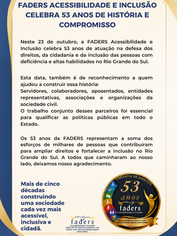 Inicio da descri&ccedil;&atilde;o
Cartaz comemorativo da FADERS Acessibilidade e Inclus&atilde;o pelos 53 anos de atua&ccedil;&atilde;o. O layout possui fundo claro com moldura em tons de azul e dourado. No topo, o t&iacute;tulo em destaque informa: &ldquo;FADERS Acessibilidade e Inclus&atilde;o celebra 53 anos de hist&oacute;ria e compromisso&rdquo;. O texto central destaca que, em 23 de outubro, a institui&ccedil;&atilde;o completa 53 anos de atua&ccedil;&atilde;o na defesa dos direitos, da cidadania e da inclus&atilde;o das pessoas com defici&ecirc;ncia e altas habilidades no Rio Grande do Sul. A mensagem agradece a servidores, colaboradores, aposentados, entidades representativas, associa&ccedil;&otilde;es e organiza&ccedil;&otilde;es da sociedade civil que contribu&iacute;ram para essa trajet&oacute;ria. Na parte inferior esquerda, h&aacute; a frase: &ldquo;Mais de cinco d&eacute;cadas construindo uma sociedade cada vez mais acess&iacute;vel, inclusiva e cidad&atilde;&rdquo;. &Agrave; direita, aparece um selo comemorativo com a inscri&ccedil;&atilde;o &ldquo;53 anos&rdquo;, elementos gr&aacute;ficos relacionados &agrave; acessibilidade e a mensagem &ldquo;Construindo um futuro com oportunidades iguais para todos&rdquo;. Na base do cartaz, est&aacute; o logotipo da FADERS.
Fim da descri&ccedil;&atilde;o.