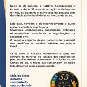 Inicio da descri&ccedil;&atilde;o
Cartaz comemorativo da FADERS Acessibilidade e Inclus&atilde;o pelos 53 anos de atua&ccedil;&atilde;o. O layout possui fundo claro com moldura em tons de azul e dourado. No topo, o t&iacute;tulo em destaque informa: &ldquo;FADERS Acessibilidade e Inclus&atilde;o celebra 53 anos de hist&oacute;ria e compromisso&rdquo;. O texto central destaca que, em 23 de outubro, a institui&ccedil;&atilde;o completa 53 anos de atua&ccedil;&atilde;o na defesa dos direitos, da cidadania e da inclus&atilde;o das pessoas com defici&ecirc;ncia e altas habilidades no Rio Grande do Sul. A mensagem agradece a servidores, colaboradores, aposentados, entidades representativas, associa&ccedil;&otilde;es e organiza&ccedil;&otilde;es da sociedade civil que contribu&iacute;ram para essa trajet&oacute;ria. Na parte inferior esquerda, h&aacute; a frase: &ldquo;Mais de cinco d&eacute;cadas construindo uma sociedade cada vez mais acess&iacute;vel, inclusiva e cidad&atilde;&rdquo;. &Agrave; direita, aparece um selo comemorativo com a inscri&ccedil;&atilde;o &ldquo;53 anos&rdquo;, elementos gr&aacute;ficos relacionados &agrave; acessibilidade e a mensagem &ldquo;Construindo um futuro com oportunidades iguais para todos&rdquo;. Na base do cartaz, est&aacute; o logotipo da FADERS.
Fim da descri&ccedil;&atilde;o.
